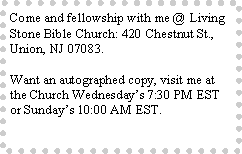 Text Box: Come and fellowship with me @ Living Stone Bible Church: 420 Chestnut St., Union, NJ 07083.Want an autographed copy, visit me at the Church Wednesday�s 7:30 PM EST or Sunday�s 10:00 AM EST.